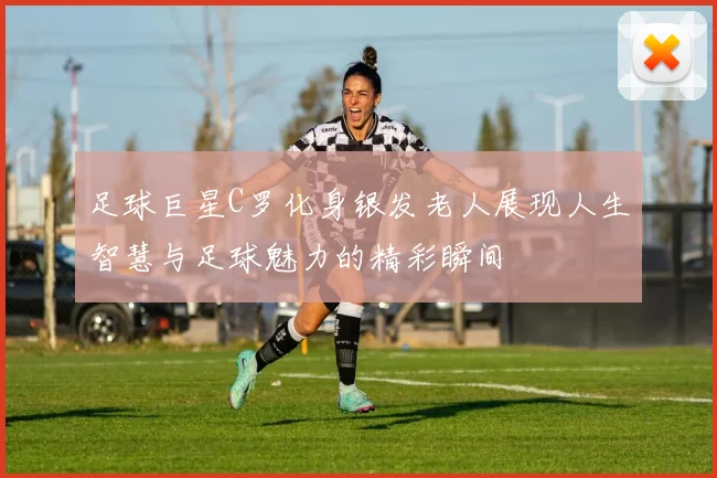 足球巨星C罗化身银发老人展现人生智慧与足球魅力的精彩瞬间