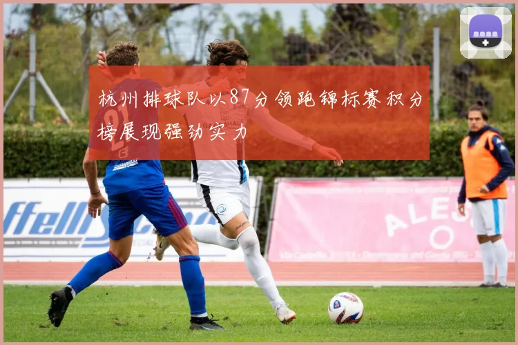 杭州排球队以87分领跑锦标赛积分榜展现强劲实力